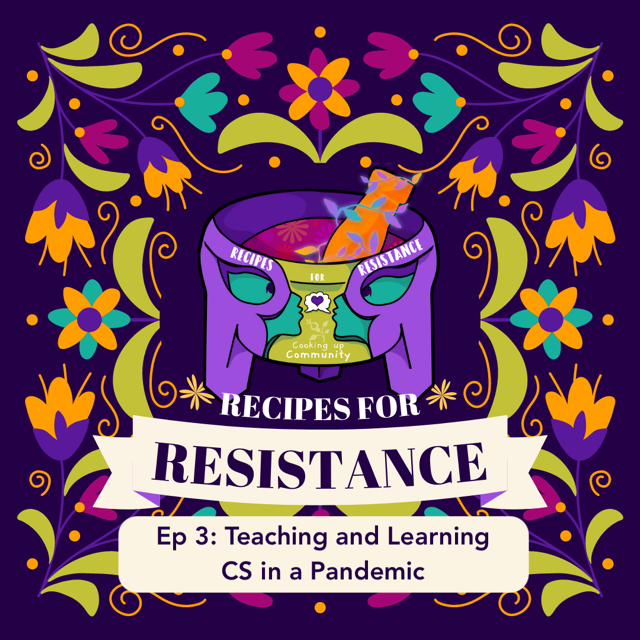 Our logo on a deep purple background with colorful floral decorations around it. Text reads: Recipes for Resistance. Ep3: Teaching and Learning CS in a Pandemic. Our logo is a mortar made up of two uppercase R's with pestle inside. The two R's form two faces facing each other with a shared dream bubble with a heart inside. The colorful dainty growth on the pestle represents the growth and healing we hope the podcast creates. The floral accents in and on the bowl represent a garden from which our conversations are growing, with ideas blossoming within as we mix them up in our “cooking”. The faces “built in” to the R’s signify that we are a part of the mortar, where we’re making something beautiful together. Lastly, the dream bubble represents the ways we’re imagining and dreaming up love.